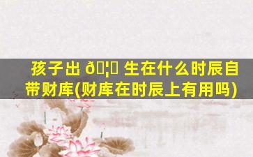 孩子出 🦋 生在什么时辰自带财库(财库在时辰上有用吗)